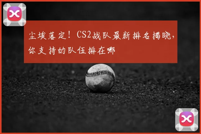 尘埃落定!CS2战队最新排名揭晓,你支持的队伍排在哪