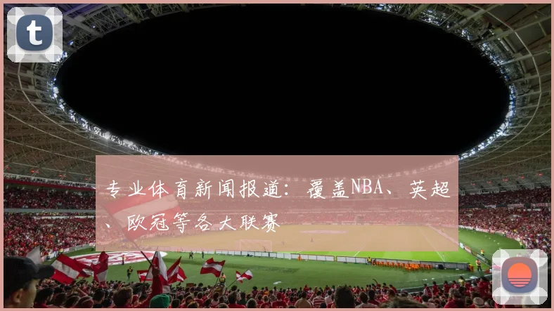 专业体育新闻报道:覆盖NBA、英超、欧冠等各大联赛