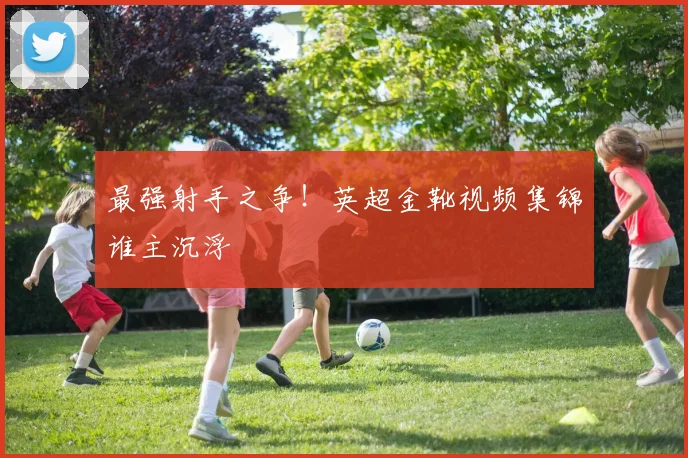 最强射手之争！英超金靴视频集锦谁主沉浮