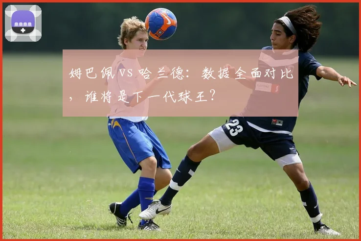 姆巴佩 vs 哈兰德：数据全面对比，谁将是下一代球王？