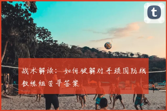 战术解读:如何破解对手顽固防线教练组苦寻答案