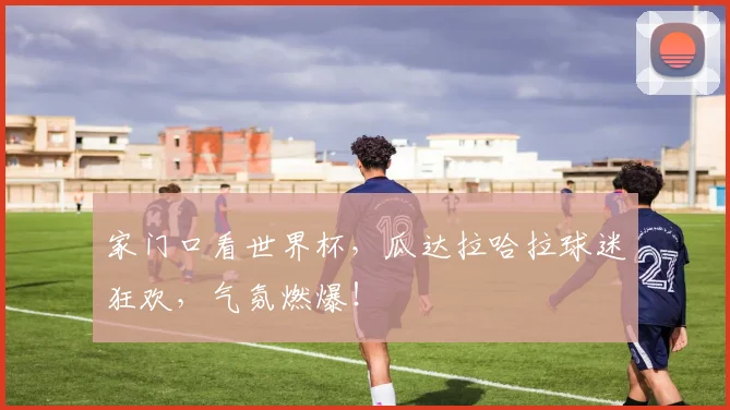 家门口看世界杯，瓜达拉哈拉球迷狂欢，气氛燃爆！