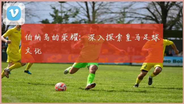伯纳乌的荣耀：深入探索皇马足球文化