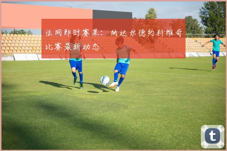 法网即时赛果：纳达尔德约科维奇比赛最新动态