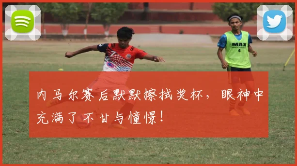 内马尔赛后默默擦拭奖杯，眼神中充满了不甘与憧憬！