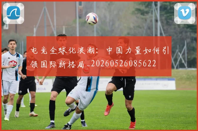 电竞全球化浪潮：中国力量如何引领国际新格局_20260526085622