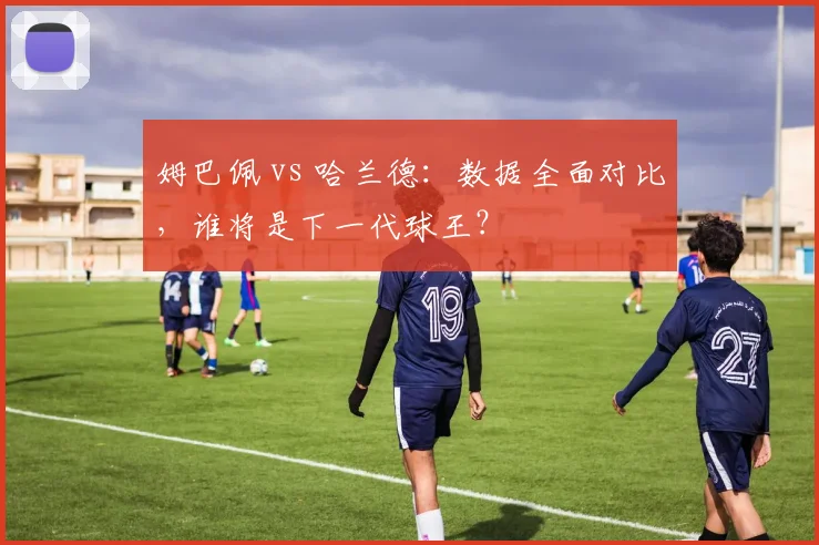 姆巴佩 vs 哈兰德:数据全面对比,谁将是下一代球王?