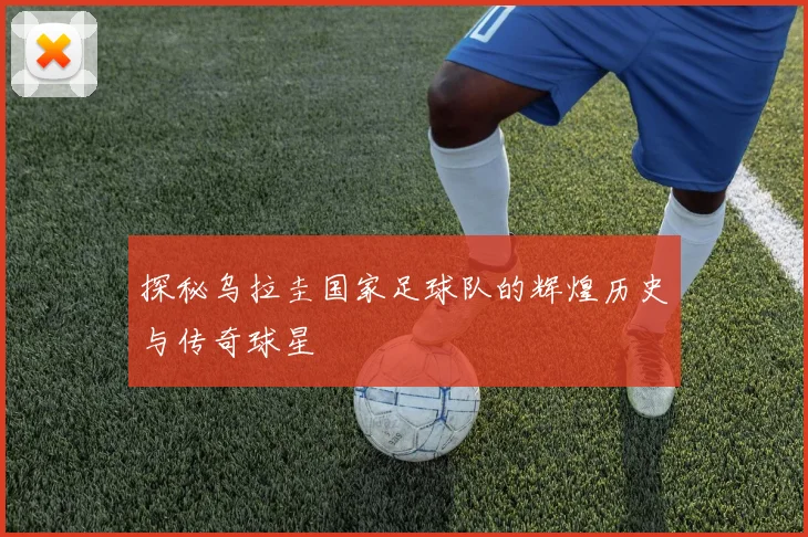 探秘乌拉圭国家足球队的辉煌历史与传奇球星
