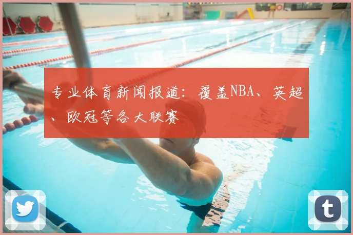 专业体育新闻报道:覆盖NBA、英超、欧冠等各大联赛