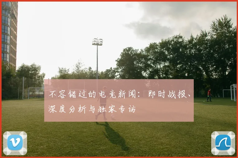 不容错过的电竞新闻:即时战报、深度分析与独家专访