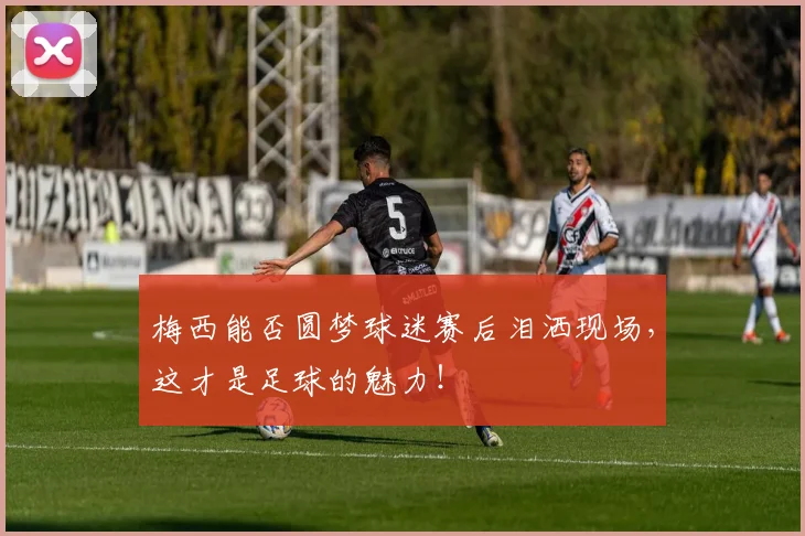 梅西能否圆梦球迷赛后泪洒现场,这才是足球的魅力!